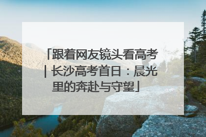 跟着网友镜头看高考｜长沙高考首日：晨光里的奔赴与守望