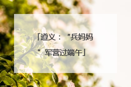遵义：“兵妈妈”军营过端午