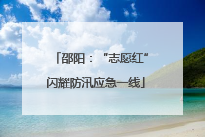 邵阳：“志愿红”闪耀防汛应急一线