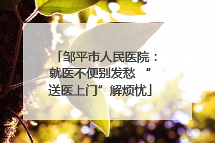 邹平市人民医院：就医不便别发愁 “送医上门”解烦忧