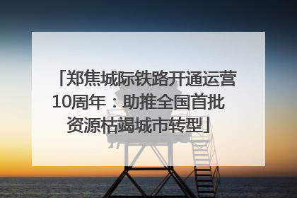 郑焦城际铁路开通运营10周年：助推全国首批资源枯竭城市转型