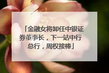 金融女将卸任中银证券董事长，下一站中行总行，周权接棒