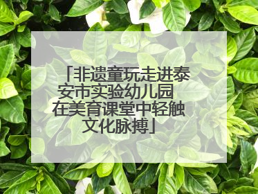 非遗童玩走进泰安市实验幼儿园 在美育课堂中轻触文化脉搏