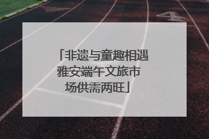 非遗与童趣相遇 雅安端午文旅市场供需两旺