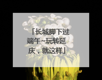 长城脚下过端午~玩转延庆，就这样