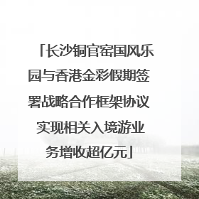 长沙铜官窑国风乐园与香港金彩假期签署战略合作框架协议 实现相关入境游业务增收超亿元