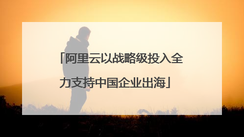 阿里云以战略级投入全力支持中国企业出海