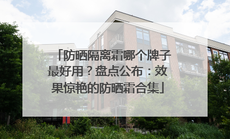 防晒隔离霜哪个牌子最好用？盘点公布：效果惊艳的防晒霜合集