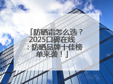 防晒霜怎么选？2025口碑在线：防晒品牌十佳榜单来袭！