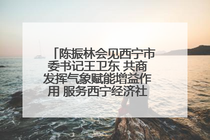 陈振林会见西宁市委书记王卫东 共商发挥气象赋能增益作用 服务西宁经济社会高质量发展
