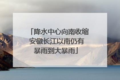 降水中心向南收缩 安徽长江以南仍有暴雨到大暴雨