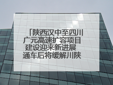 陕西汉中至四川广元高速扩容项目建设迎来新进展 通车后将缓解川陕交通压力