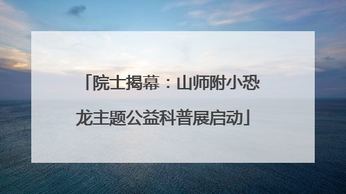 院士揭幕：山师附小恐龙主题公益科普展启动