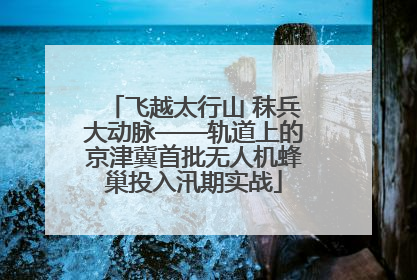 飞越太行山 秣兵大动脉——轨道上的京津冀首批无人机蜂巢投入汛期实战