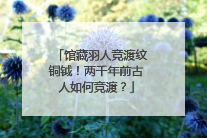 馆藏羽人竞渡纹铜钺！两千年前古人如何竞渡？