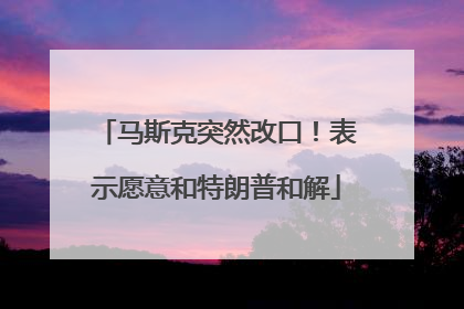 马斯克突然改口！表示愿意和特朗普和解