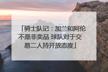 骑士队记：加兰和阿伦不是非卖品 球队对于交易二人持开放态度