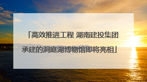 高效推进工程 湖南建投集团承建的洞庭湖博物馆即将亮相