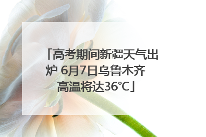 高考期间新疆天气出炉 6月7日乌鲁木齐高温将达36℃