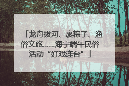 龙舟拔河、裹粽子、渔俗文旅……海宁端午民俗活动“好戏连台”