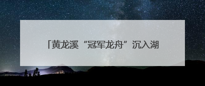 黄龙溪“冠军龙舟”沉入湖底保存 明年端午节再出水
