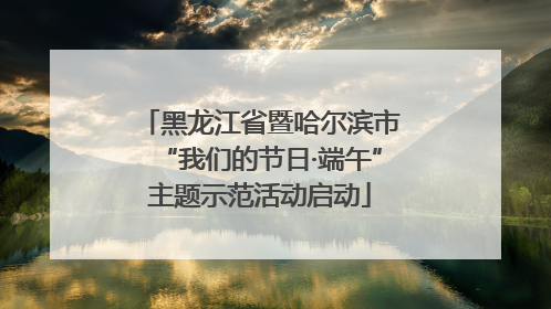 黑龙江省暨哈尔滨市“我们的节日·端午”主题示范活动启动