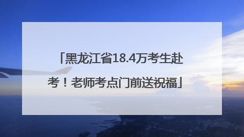 黑龙江省18.4万考生赴考！老师考点门前送祝福