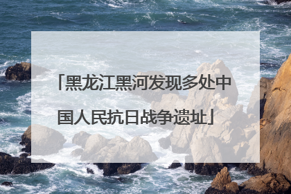 黑龙江黑河发现多处中国人民抗日战争遗址