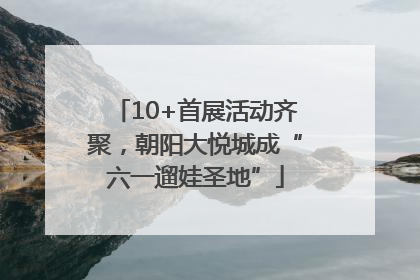 10+首展活动齐聚，朝阳大悦城成“六一遛娃圣地”