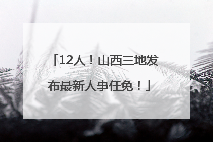 12人！山西三地发布最新人事任免！