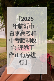 2025 年临沂市夏季高考和中考顺利收官 评卷工作正有序进行