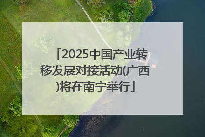 2025中国产业转移发展对接活动(广西)将在南宁举行