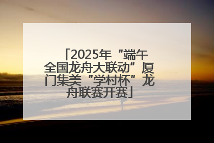 2025年“端午全国龙舟大联动”厦门集美“学村杯”龙舟联赛开赛