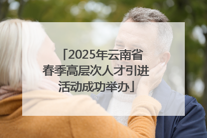 2025年云南省春季高层次人才引进活动成功举办