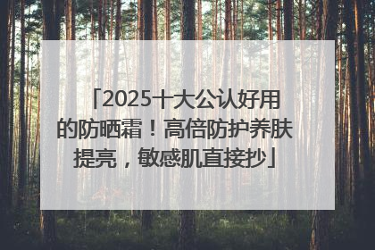 2025十大公认好用的防晒霜！高倍防护养肤提亮，敏感肌直接抄