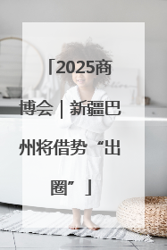 2025商博会｜新疆巴州将借势“出圈”