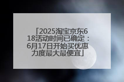 2025淘宝京东618活动时间已确定：6月17日开始买优惠力度最大最便宜