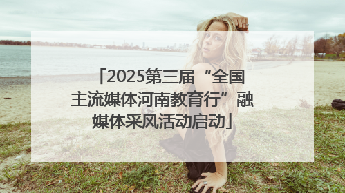 2025第三届“全国主流媒体河南教育行”融媒体采风活动启动