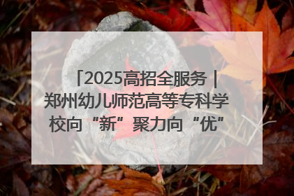 2025高招全服务｜郑州幼儿师范高等专科学校向“新”聚力向“优”提质 努力打造特色鲜明的高水平师范院校