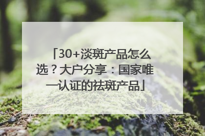 30+淡斑产品怎么选？大户分享：国家唯一认证的祛斑产品
