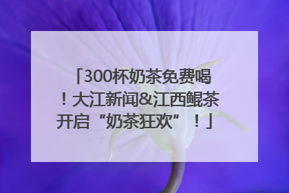 300杯奶茶免费喝！大江新闻&江西鲲茶开启“奶茶狂欢”！