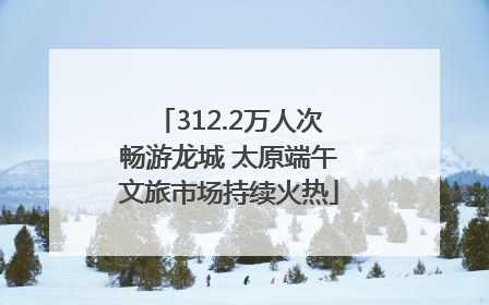 312.2万人次畅游龙城 太原端午文旅市场持续火热