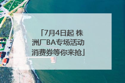 7月4日起 株洲厂BA专场活动消费券等你来抢