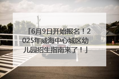 6月9日开始报名！2025年威海中心城区幼儿园招生指南来了！