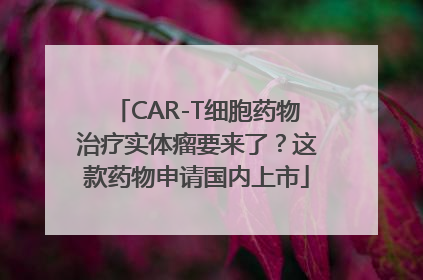 CAR-T细胞药物治疗实体瘤要来了？这款药物申请国内上市