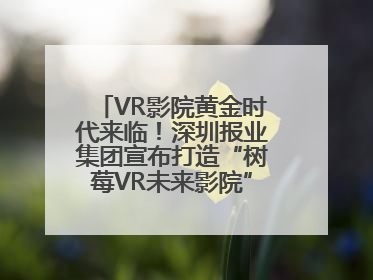 VR影院黄金时代来临！深圳报业集团宣布打造“树莓VR未来影院”_深圳新闻网